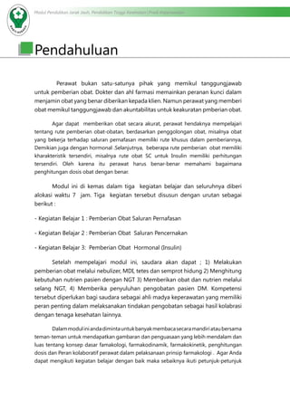 Modul Pendidikan Jarak Jauh, Pendidikan Tinggi Kesehatan Prodi Keperawatan
Pendahuluan
	 Perawat bukan satu-satunya pihak yang memikul tanggungjawab
untuk pemberian obat. Dokter dan ahl farmasi memainkan peranan kunci dalam
menjamin obat yang benar diberikan kepada klien. Namun perawat yang memberi
obat memikul tanggungjawab dan akuntabilitas untuk keakuratan pmberian obat.
Agar dapat memberikan obat secara akurat, perawat hendaknya mempelajari
tentang rute pemberian obat-obatan, berdasarkan penggolongan obat, misalnya obat
yang bekerja terhadap saluran pernafasan memiliki rute khusus dalam pemberiannya,
Demikian juga dengan hormonal .Selanjutnya, beberapa rute pemberian obat memiliki
kharakteristik tersendiri, misalnya rute obat SC untuk Insulin memiliki perhitungan
tersendiri. Oleh karena itu perawat harus benar-benar memahami bagaimana
penghitungan dosis obat dengan benar.
Modul ini di kemas dalam tiga kegiatan belajar dan seluruhnya diberi
alokasi waktu 7 jam. Tiga kegiatan tersebut disusun dengan urutan sebagai
berikut :
- Kegiatan Belajar 1 : Pemberian Obat Saluran Pernafasan
- Kegiatan Belajar 2 : Pemberian Obat Saluran Pencernakan
- Kegiatan Belajar 3: Pemberian Obat Hormonal (Insulin)
Setelah mempelajari modul ini, saudara akan dapat ; 1) Melakukan
pemberian obat melalui nebulizer, MDI, tetes dan semprot hidung 2) Menghitung
kebutuhan nutrien pasien dengan NGT 3) Memberikan obat dan nutrien melalui
selang NGT, 4) Memberika penyuluhan pengobatan pasien DM. Kompetensi
tersebut diperlukan bagi saudara sebagai ahli madya keperawatan yang memiliki
peran penting dalam melaksanakan tindakan pengobatan sebagai hasil kolabrasi
dengan tenaga kesehatan lainnya.
	 Dalammoduliniandadimintauntukbanyakmembacasecaramandiriataubersama
teman-teman untuk mendapatkan gambaran dan penguasaan yang lebih mendalam dan
luas tentang konsep dasar famakologi, farmakodinamik, farmakokinetik, penghitungan
dosis dan Peran kolaboratif perawat dalam pelaksanaan prinsip farmakologi . Agar Anda
dapat mengikuti kegiatan belajar dengan baik maka sebaiknya ikuti petunjuk-petunjuk
 