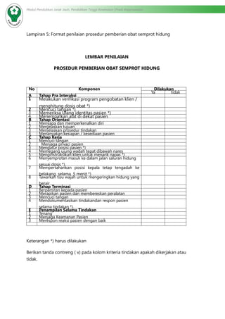 Modul Pendidikan Jarak Jauh, Pendidikan Tinggi Kesehatan Prodi Keperawatan
Lampiran 5: Format penilaian prosedur pemberian obat semprot hidung
LEMBAR PENILAIAN
PROSEDUR PEMBERIAN OBAT SEMPROT HIDUNG
No Komponen Dilakukan
Ya tidak
A Tahap Pra Interaksi
1 Melakukan verifikasi program pengobatan klien /
menghitung dosis obat *)
2 Mencuci tangan *)
3 Memeriksa Ulang identitas pasien *)
4. Menempatkan alat di dekat pasien
B Tahap Orientasi
1 Menyapa dan memperkenalkan diri
2 Menjelaskan tujuan
3 Menjelaskan prosedur tindakan
4 Menanyakan kesiapan / kesediaan pasien
C Tahap Kerja
1 Mencuci tangan
2 Menjaga privaci pasien
3 Mengatur posisi pasien *)
4 Memegang ujung wadah tepat dibawah nares
5 Menginstruksikan klien untuk menarik napas *)
6 Menyemprotan masuk ke dalam jalan saluran hidung
sesuai dosis *)
7 Mempertahankan posisi kepala tetap tengadah ke
belakang  selama  5 menit *)
8 Tawarkan tisu wajah untuk mengeringkan hidung yang
berair
D Tahap Terminasi
1 Berpamitan kepada pasien
2 Merapikan pasien dan membereskan peralatan
3 Mencuci tangan
4 Mendokumentasikan tindakandan respon pasien
selama tindakan *).
E Penampilan Selama Tindakan
1 Tenang
2 Menjaga Keamanan Pasien
3 Merespon reaksi pasien dengan baik
Keterangan *) harus dilakukan
Berikan tanda contreng ( v) pada kolom kriteria tindakan apakah dikerjakan atau
tidak.
 