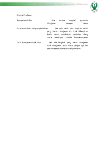 Modul Pendidikan Jarak Jauh, Pendidikan Tinggi Kesehatan Prodi Keperawatan
Kriteria Penilaian :
Kompeten/Lulus	 : Jika semua langkah prosedur
dikerjakan dengan benar
Kompeten /lulus dengan perbaikan	 : Jika ada salah satu langkah selain
yang harus dikerjakan (*) tidak dikerjakan.
Anda harus melakukan penilaian ulang
untuk mencapai kriteria lulus/kompeten
Tidak kompeten/tidak lulus	 : Jika ada langkah yang harus dikerjakan
tidak dikerjakan. Anda harus belajar lagi dan
berlatih sebelum melakukan penilaian	
						
 