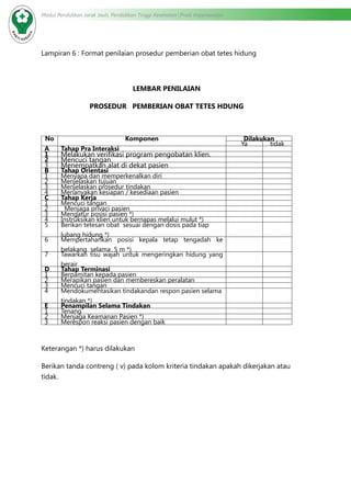 Modul Pendidikan Jarak Jauh, Pendidikan Tinggi Kesehatan Prodi Keperawatan
Lampiran 6 : Format penilaian prosedur pemberian obat tetes hidung
				
LEMBAR PENILAIAN
PROSEDUR PEMBERIAN OBAT TETES HDUNG
No Komponen Dilakukan
Ya tidak
A Tahap Pra Interaksi
1 Melakukan verifikasi program pengobatan klien.
2 Mencuci tangan
3 Menempatkan alat di dekat pasien
B Tahap Orientasi
1 Menyapa dan memperkenalkan diri
2 Menjelaskan tujuan
3 Menjelaskan prosedur tindakan
4 Menanyakan kesiapan / kesediaan pasien
C Tahap Kerja
1 Mencuci tangan
2 Menjaga privaci pasien
3 Mengatur posisi pasien *)
4 Instruksikan klien untuk bernapas melalui mulut *)
5 Berikan tetesan obat  sesuai dengan dosis pada tiap
lubang hidung *)
6 Mempertahankan posisi kepala tetap tengadah ke
belakang  selama  5 m *)
7 Tawarkan tisu wajah untuk mengeringkan hidung yang
berair
D Tahap Terminasi
1 Berpamitan kepada pasien
2 Merapikan pasien dan membereskan peralatan
3 Mencuci tangan
4 Mendokumentasikan tindakandan respon pasien selama
tindakan *)
E Penampilan Selama Tindakan
1 Tenang
2 Menjaga Keamanan Pasien *)
3 Merespon reaksi pasien dengan baik
Keterangan *) harus dilakukan
Berikan tanda contreng ( v) pada kolom kriteria tindakan apakah dikerjakan atau
tidak.
 