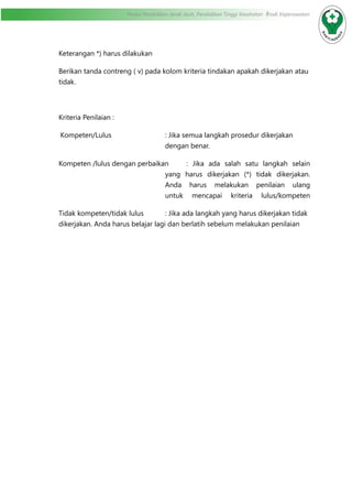 Modul Pendidikan Jarak Jauh, Pendidikan Tinggi Kesehatan Prodi Keperawatan
Keterangan *) harus dilakukan
Berikan tanda contreng ( v) pada kolom kriteria tindakan apakah dikerjakan atau
tidak.
Kriteria Penilaian :
Kompeten/Lulus	 : Jika semua langkah prosedur dikerjakan
dengan benar.
Kompeten /lulus dengan perbaikan	 : Jika ada salah satu langkah selain
yang harus dikerjakan (*) tidak dikerjakan.
Anda harus melakukan penilaian ulang
untuk mencapai kriteria lulus/kompeten
Tidak kompeten/tidak lulus		 : Jika ada langkah yang harus dikerjakan tidak
dikerjakan. Anda harus belajar lagi dan berlatih sebelum melakukan penilaian	
		
 