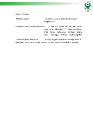 Modul Pendidikan Jarak Jauh, Pendidikan Tinggi Kesehatan Prodi Keperawatan
Kriteria Penilaian :
Kompeten/Lulus	 : Jika semua langkah prosedur dikerjakan
dengan benar
Kompeten /lulus dengan perbaikan	 : Jika ada salah satu langkah selain
yang harus dikerjakan (*) tidak dikerjakan.
Anda harus melakukan penilaian ulang
untuk mencapai kriteria lulus/kompeten
Tidak kompeten/tidak lulus		 : Jika ada langkah yang harus dikerjakan tidak
dikerjakan. Anda harus belajar lagi dan berlatih sebelum melakukan penilaian	
		
 