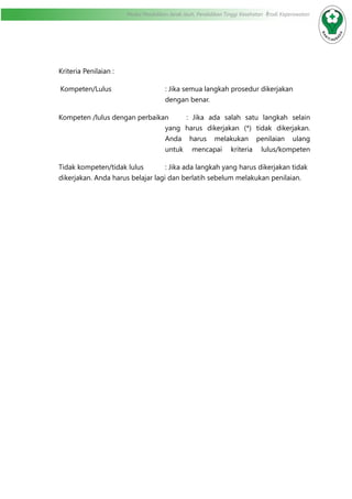Modul Pendidikan Jarak Jauh, Pendidikan Tinggi Kesehatan Prodi Keperawatan
Kriteria Penilaian :
Kompeten/Lulus	 : Jika semua langkah prosedur dikerjakan
dengan benar.
Kompeten /lulus dengan perbaikan	 : Jika ada salah satu langkah selain
yang harus dikerjakan (*) tidak dikerjakan.
Anda harus melakukan penilaian ulang
untuk mencapai kriteria lulus/kompeten
Tidak kompeten/tidak lulus		 : Jika ada langkah yang harus dikerjakan tidak
dikerjakan. Anda harus belajar lagi dan berlatih sebelum melakukan penilaian.	
		
 