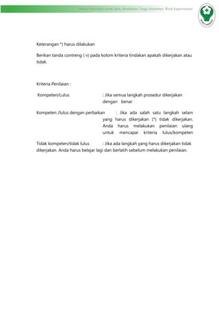 Modul Pendidikan Jarak Jauh, Pendidikan Tinggi Kesehatan Prodi Keperawatan
Keterangan *) harus dilakukan
Berikan tanda contreng ( v) pada kolom kriteria tindakan apakah dikerjakan atau
tidak.
Kriteria Penilaian :
Kompeten/Lulus	 : Jika semua langkah prosedur dikerjakan
dengan benar
Kompeten /lulus dengan perbaikan	 : Jika ada salah satu langkah selain
yang harus dikerjakan (*) tidak dikerjakan.
Anda harus melakukan penilaian ulang
untuk mencapai kriteria lulus/kompeten
Tidak kompeten/tidak lulus		 : Jika ada langkah yang harus dikerjakan tidak
dikerjakan. Anda harus belajar lagi dan berlatih sebelum melakukan penilaian.	
		
 