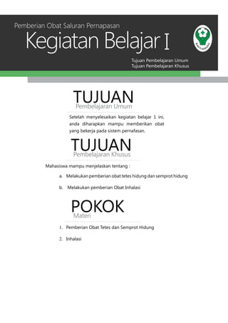 Tujuan Pembelajaran Umum
Tujuan Pembelajaran Khusus
Kegiatan Belajar I
Setelah menyelesaikan kegiatan belajar 1 ini,
anda diharapkan mampu memberikan obat
yang bekerja pada sistem pernafasan.
TUJUANPembelajaran Umum
TUJUANPembelajaran Khusus
Mahasiswa mampu menjelaskan tentang :
a.	 Melakukan pemberian obat tetes hidung dan semprot hidung
b.	 Melakukan pemberian Obat Inhalasi
Pemberian Obat Saluran Pernapasan
POKOKMateri
1.	 Pemberian Obat Tetes dan Semprot Hidung
2.	 Inhalasi
 