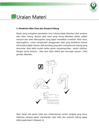 Modul Pendidikan Jarak Jauh, Pendidikan Tinggi Kesehatan Prodi Keperawatan
Uraian Materi
1. Pemberian Obat Tetes dan Semprot hidung
Pasien yang mengalami perubahan sinus hidung dapat diberikan obat semprot
atau tetes hidung. Bentuk obat nasal yang sering diberikan dokter adalah
semprot atau tetes dekongestan yang dapat meredakan sumbatan. Klien harus
diperingatkan untuk menghindari penggunaan obat yang berlebihan karena
hal tersebut dapat memicu efek berulang yang akan memperburuk hidung yang
tersumbat. Akan lebih mudah ketika pasien menyemprotkan sendiri obatnya.
Dengan posisi tertentu , obat akan lebih efektif dan mencapai sasaran ( lihat
gambar dibawah).
Akan tetapi bila pasien tidak bisa melakukannya sendiri, langkah yang harus
dilakukan perawat dalam memberikan obat tetes dan semprot hidung dapat
dilihat pada tabel 1 dibawah ini.
 