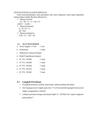 HUKUM-HUKUM ALJABAR BOOLEAN
Untuk menyederhanakan suatu persamaan atau suatu rangkaian, maka dapat digunakan
hukum-hukum aljabar Boolean dibawah ini:
 Hukum asosiatif
(A + B) + C = A + (B + C)
(AB) C = A (BC)
 Hukum komutatif
A + B = B + A
AB = BA
 Hukum distributive
A (B + C) = AB + AC
2.2 ALAT DAN BAHAN
a. Power Supply +5 Volt : 1 unit
b. Protoboard : 1 buah
c. Multimeter Analog & Digital
d. Kabel Penghubung (Jumper)
e. IC TTL 74LS00 : 1 buah
f. IC TTL 74LS08 : 1 buah
g. IC TTL 74LS04 : 1 buah
h. IC TTL 74LS32 : 1 buah
i. IC TTL 74LS02 : 1 buah
2.3 Langkah Percobaan
1. Persiapkan peralatan praktek seperti pada daftar peralatan dan bahan
2. Atur tegangan power supply pada nilai +5 volt dan ukurlah tegangan keluar power
supply menggunakan voltmeter
3. Lakukan percobaan dengan persamaan logika X = (̅+B)(A+B) seperti rangkaian
pada gambar 2
 