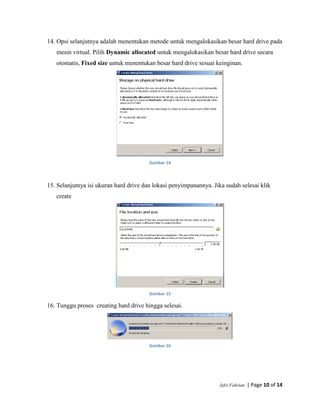 Jefri Fahrian | Page 10 of 14
14. Opsi selanjutnya adalah menentukan metode untuk mengalokasikan besar hard drive pada
mesin virtual. Pilih Dynamic allocated untuk mengalokasikan besar hard drive secara
otomatis, Fixed size untuk menentukan besar hard drive sesuai keinginan.
Gambar 14
15. Selanjutnya isi ukuran hard drive dan lokasi penyimpanannya. Jika sudah selesai klik
create
Gambar 15
16. Tunggu proses creating hard drive hingga selesai.
Gambar 16
 