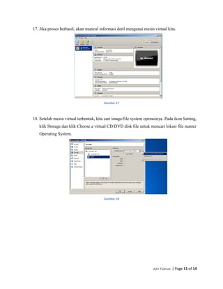 Jefri Fahrian | Page 11 of 14
17. Jika proses berhasil, akan muncul informasi detil mengenai mesin virtual kita.
Gambar 17
18. Setelah mesin virtual terbentuk, kita cari image/file system operasinya. Pada ikon Setting,
klik Storage dan klik Choose a virtual CD/DVD disk file untuk mencari lokasi file master
Operating System.
Gambar 18
 