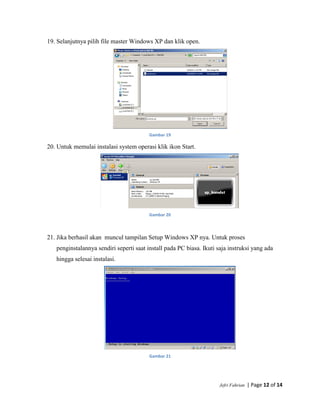 Jefri Fahrian | Page 12 of 14
19. Selanjutnya pilih file master Windows XP dan klik open.
Gambar 19
20. Untuk memulai instalasi system operasi klik ikon Start.
Gambar 20
21. Jika berhasil akan muncul tampilan Setup Windows XP nya. Untuk proses
penginstalannya sendiri seperti saat install pada PC biasa. Ikuti saja instruksi yang ada
hingga selesai instalasi.
Gambar 21
 