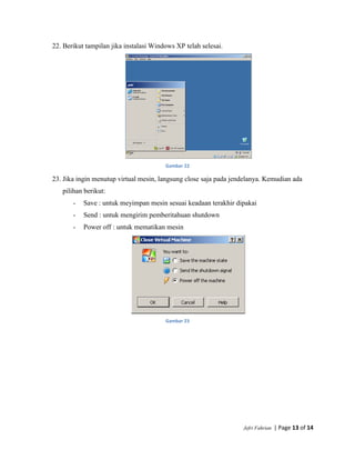 Jefri Fahrian | Page 13 of 14
22. Berikut tampilan jika instalasi Windows XP telah selesai.
Gambar 22
23. Jika ingin menutup virtual mesin, langsung close saja pada jendelanya. Kemudian ada
pilihan berikut:
- Save : untuk meyimpan mesin sesuai keadaan terakhir dipakai
- Send : untuk mengirim pemberitahuan shutdown
- Power off : untuk mematikan mesin
Gambar 23
 
