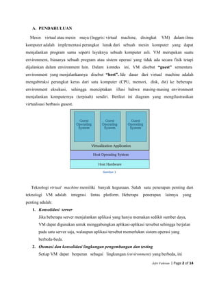 Jefri Fahrian | Page 2 of 14
A. PENDAHULUAN
Mesin virtual atau mesin maya (Inggris: virtual machine, disingkat VM) dalam ilmu
komputer adalah implementasi perangkat lunak dari sebuah mesin komputer yang dapat
menjalankan program sama seperti layaknya sebuah komputer asli. VM merupakan suatu
environment, biasanya sebuah program atau sistem operasi yang tidak ada secara fisik tetapi
dijalankan dalam environment lain. Dalam konteks ini, VM disebut “guest” sementara
environment yang menjalankannya disebut “host”. Ide dasar dari virtual machine adalah
mengabtraksi perangkat keras dari satu komputer (CPU, memori, disk, dst) ke beberapa
environment eksekusi, sehingga menciptakan illusi bahwa masing-masing environment
menjalankan komputernya (terpisah) sendiri. Berikut ini diagram yang mengilustrasikan
virtualisasi berbasis guaest.
Gambar 1
Teknologi virtual machine memiliki banyak kegunaan. Salah satu penerapan penting dari
teknologi VM adalah integrasi lintas platform. Beberapa penerapan lainnya yang
penting adalah:
1. Konsolidasi server
Jika beberapa server menjalankan aplikasi yang hanya memakan sedikit sumber daya,
VM dapat digunakan untuk menggabungkan aplikasi-aplikasi tersebut sehingga berjalan
pada satu server saja, walaupun aplikasi tersebut memerlukan sistem operasi yang
berbeda-beda.
2. Otomasi dan konsolidasi lingkungan pengembangan dan testing
Setiap VM dapat berperan sebagai lingkungan (environment) yang berbeda, ini
 