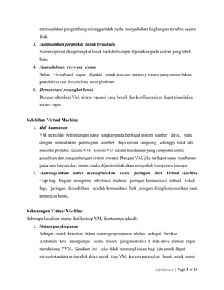 Jefri Fahrian | Page 3 of 14
memudahkan pengembang sehingga tidak perlu menyediakan lingkungan tersebut secara
fisik.
3. Menjalankan perangkat lunak terdahulu
Sistem operasi dan perangkat lunak terdahulu dapat dijalankan pada sistem yang lebih
baru.
4. Memudahkan recovery sistem
Solusi virtualisasi dapat dipakai untuk rencana recovery sistem yang memerlukan
portabilitas dan fleksibilitas antar platform.
5. Demonstrasi perangkat lunak
Dengan teknologi VM, sistem operasi yang bersih dan konfigurasinya dapat disediakan
secara cepat.
Kelebihan Virtual Machine
1. Hal keamanan
VM memiliki perlindungan yang lengkap pada berbagai sistem sumber daya, yaitu
dengan meniadakan pembagian sumber daya secara langsung, sehingga tidak ada
masalah proteksi dalam VM. Sistem VM adalah kendaraan yang sempurna untuk
penelitian dan pengembangan sistem operasi. Dengan VM, jika terdapat suatu perubahan
pada satu bagian dari mesin, maka dijamin tidak akan mengubah komponen lainnya.
2. Memungkinkan untuk mendefinisikan suatu jaringan dari Virtual Machine
Tiap-tiap bagian mengirim informasi melalui jaringan komunikasi virtual. Sekali
lagi, jaringan dimodelkan setelah komunikasi fisik jaringan diimplementasikan pada
perangkat lunak.
Kekurangan Virtual Machine
Beberapa kesulitan utama dari konsep VM, diantaranya adalah:
1. Sistem penyimpanan
Sebagai contoh kesulitan dalam sistem penyimpanan adalah sebagai berikut:
Andaikan kita mempunyai suatu mesin yang memiliki 3 disk drive namun ingin
mendukung 7 VM. Keadaan ini jelas tidak memungkinkan bagi kita untuk dapat
mengalokasikan setiap disk drive untuk tiap VM, karena perangkat lunak untuk mesin
 