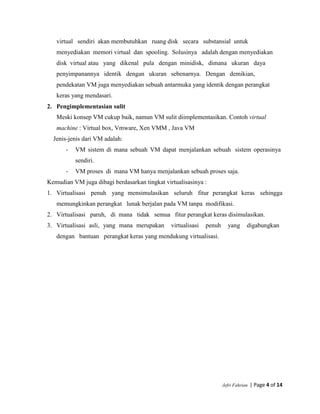 Jefri Fahrian | Page 4 of 14
virtual sendiri akan membutuhkan ruang disk secara substansial untuk
menyediakan memori virtual dan spooling. Solusinya adalah dengan menyediakan
disk virtual atau yang dikenal pula dengan minidisk, dimana ukuran daya
penyimpanannya identik dengan ukuran sebenarnya. Dengan demikian,
pendekatan VM juga menyediakan sebuah antarmuka yang identik dengan perangkat
keras yang mendasari.
2. Pengimplementasian sulit
Meski konsep VM cukup baik, namun VM sulit diimplementasikan. Contoh virtual
machine : Virtual box, Vmware, Xen VMM , Java VM
Jenis-jenis dari VM adalah:
- VM sistem di mana sebuah VM dapat menjalankan sebuah sistem operasinya
sendiri.
- VM proses di mana VM hanya menjalankan sebuah proses saja.
Kemudian VM juga dibagi berdasarkan tingkat virtualisasinya :
1. Virtualisasi penuh yang mensimulasikan seluruh fitur perangkat keras sehingga
memungkinkan perangkat lunak berjalan pada VM tanpa modifikasi.
2. Virtualisasi paruh, di mana tidak semua fitur perangkat keras disimulasikan.
3. Virtualisasi asli, yang mana merupakan virtualisasi penuh yang digabungkan
dengan bantuan perangkat keras yang mendukung virtualisasi.
 