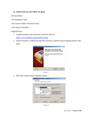 Jefri Fahrian | Page 5 of 14
B. MENGINSTALASI VIRTUAL BOX
Alat dan Bahan :
- PC/Notebook 1 buah
- File master windows XP atau OS lain
- File master Virtual Box
Langkah Kerja :
1. Langkah pertama yaitu download virtual box dulu di :
https://www.virtualbox.org/wiki/Downloads
2. Install virtual box, double klik pada file masternya. Setelah muncul tampilan berikut, klik
Next.
Gambar 2
3. Klik Next setelah muncul tampilan berikut.
Gambar 3
 