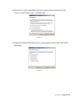 Jefri Fahrian | Page 9 of 14
12. Karena mesin virtual membutuhkan hard drive, maka kita harus membuatnya. Pilih
“Create a virtual hard drive now”. Lalu klik Create.
Gambar 12
13. Selanjutnya adalah memilih tipe hard drive, untuk praktikum kali ini pilih VDI (Virtual
Disk Image).
Gambar 13
 