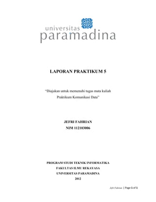 LAPORAN PRAKTIKUM 5
“Diajukan untuk memenuhi tugas mata kuliah
Praktikum Komunikasi Data”
JEFRI FAHRIAN
NIM 112103006
PROGRAM STUDI TEKNIK INFORMATIKA
FAKULTAS ILMU REKAYASA
UNIVERSITAS PARAMADINA
2012
Jefri Fahrian  | Page 1 of 1 
 
 