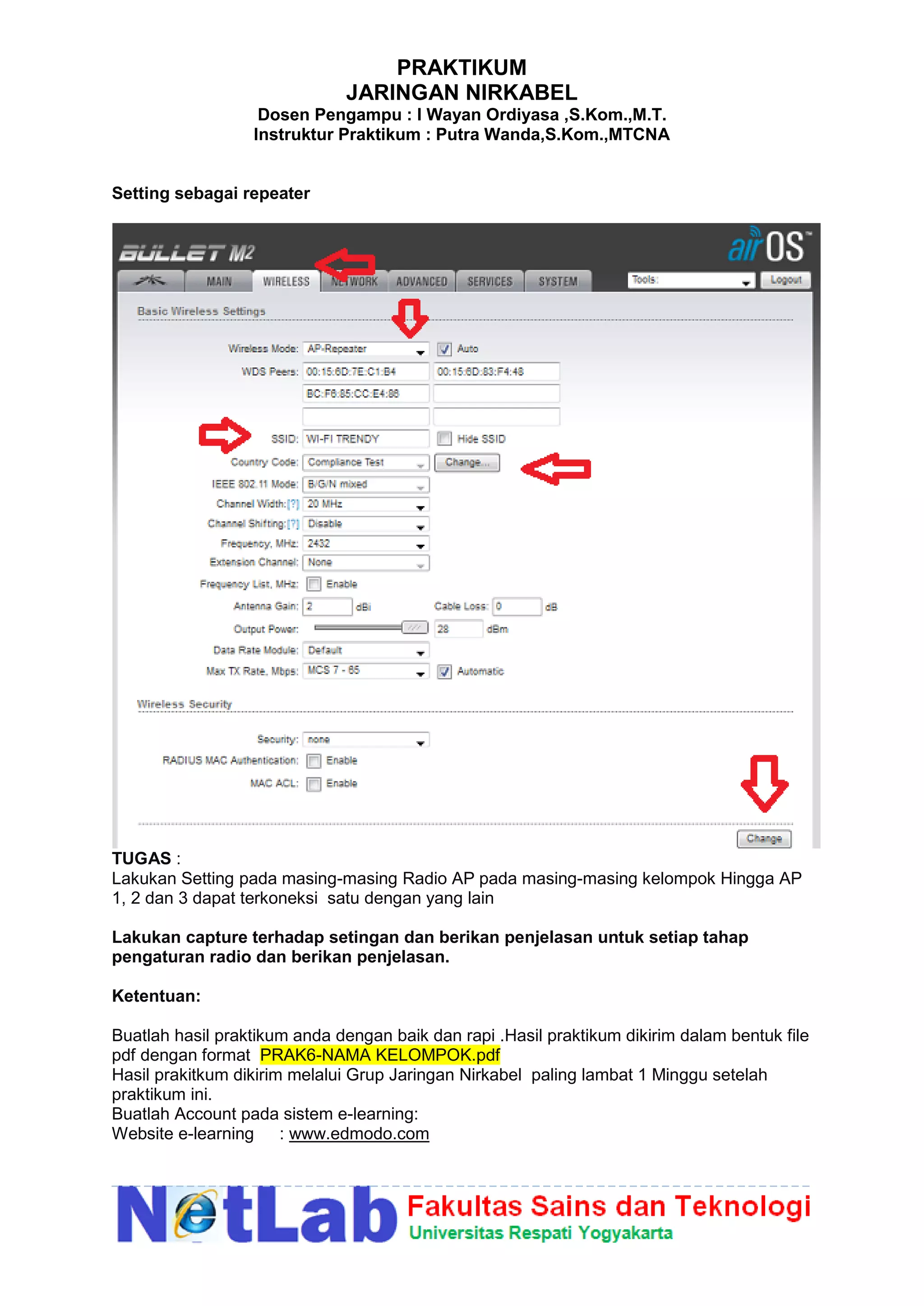 PRAKTIKUM
JARINGAN NIRKABEL
Dosen Pengampu : I Wayan Ordiyasa ,S.Kom.,M.T.
Instruktur Praktikum : Putra Wanda,S.Kom.,MTCNA
Setting sebagai repeater
TUGAS :
Lakukan Setting pada masing-masing Radio AP pada masing-masing kelompok Hingga AP
1, 2 dan 3 dapat terkoneksi satu dengan yang lain
Lakukan capture terhadap setingan dan berikan penjelasan untuk setiap tahap
pengaturan radio dan berikan penjelasan.
Ketentuan:
Buatlah hasil praktikum anda dengan baik dan rapi .Hasil praktikum dikirim dalam bentuk file
pdf dengan format PRAK6-NAMA KELOMPOK.pdf
Hasil prakitkum dikirim melalui Grup Jaringan Nirkabel paling lambat 1 Minggu setelah
praktikum ini.
Buatlah Account pada sistem e-learning:
Website e-learning : www.edmodo.com
 