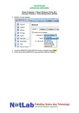 PRAKTIKUM
JARINGAN NIRKABEL
Dosen Pengampu : I Wayan Ordiyasa ,S.Kom.,M.T.
Instruktur Praktikum : Putra Wanda,S.Kom.,MTCNA
3. Aktifkan 2 buah adapter :
4. Jalankan MIKROTIK DAN WIN XP dengan mengklik tombol Start
5. Untuk administrasi MIKROTIK maka gunakan aplikasi WINBOX :
 