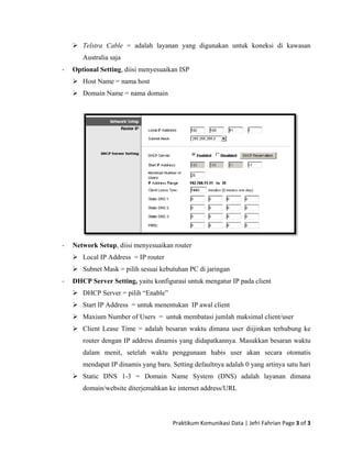 Telstr
Austra
ra Cable =
alia saja
adalah layyanan yang digunakan untuk koneeksi di kawwasan
Optional Setting, diiisi menyesuaaikan ISP‐
Host NName = namma host
Domaain Name = nnama domain
‐
‐
Network
Local
Subne
DHCP Se
DHCP
Start I
Maxiu
Client
router
dalam
menda
Static
domai
Setup, diisi
IP Address
et Mask = pi
erver Settin
P Server = p
IP Address
um Number
t Lease Tim
r dengan IP
m menit, se
apat IP dinam
DNS 1-3
in/website d
i menyesuaik
= IP router
ilih sesuai ke
ng, yaitu kon
ilih “Enable
= untuk men
of Users =
me = adalah
address dina
etelah waktu
mis yang ba
= Domain
diterjemahkan
Praktikum
kan router
ebutuhan PC
nfigurasi untu
e”
nentukan IP
untuk mem
besaran wa
amis yang d
u pengguna
aru. Setting d
n Name Sy
n ke internet
m Komunikasi 
C di jaringan
uk mengatur
P awal client
mbatasi jumla
aktu dimana
didapatkanny
aan habis
defaultnya ad
ystem (DN
t address/UR
Data | Jefri F
r IP pada clie
ah maksimal
user diijink
ya. Masukka
user akan
dalah 0 yang
S) adalah
RL
Fahrian Page 
ent
client/user
kan terhubun
an besaran w
secara otom
g artinya satu
ng ke
waktu
matis
u hari
layanan dimmana
3 of 3 
 
 