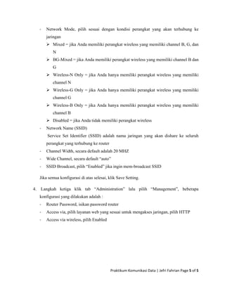 ‐ Network Mode, pilih sesuai dengan kondisi perangkat yang akan terhubung ke
jaringan
Mixed = jika Anda memiliki perangkat wireless yang memiliki channel B, G, dan
N
BG-Mixed = jika Anda memiliki perangkat wireless yang memiliki channel B dan
G
Wireless-N Only = jika Anda hanya memiliki perangkat wireless yang memiliki
channel N
Wireless-G Only = jika Anda hanya memiliki perangkat wireless yang memiliki
channel G
Wireless-B Only = jika Anda hanya memiliki perangkat wireless yang memiliki
channel B
Disabled = jika Anda tidak memiliki perangkat wireless
‐ Network Name (SSID)
Service Set Identifier (SSID) adalah nama jaringan yang akan dishare ke seluruh
perangkat yang terhubung ke router
‐ Channel Width, secara default adalah 20 MHZ
‐ Wide Channel, secara default “auto”
‐ SSID Broadcast, pilih “Enabled” jika ingin mem-broadcast SSID
Jika semua konfigurasi di atas selesai, klik Save Setting.
4. Langkah ketiga klik tab “Administration” lalu pilih “Management”, beberapa
konfigurasi yang dilakukan adalah :
‐ Router Password, isikan password router
‐ Access via, pilih layanan web yang sesuai untuk mengakses jaringan, pilih HTTP
‐ Access via wireless, pilih Enabled
Praktikum Komunikasi Data | Jefri Fahrian Page 5 of 5 
 
 