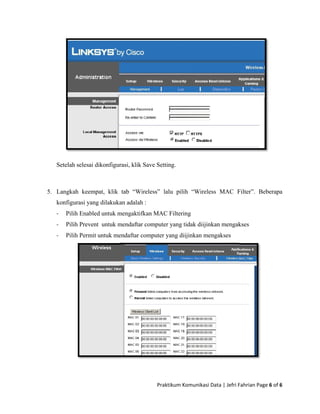 S
5. L
k
‐
‐
‐
etelah selesa
Langkah kee
onfigurasi y
Pilih Enab
Pilih Prev
Pilih Perm
ai dikonfigur
empat, klik
yang dilakuka
bled untuk m
vent untuk m
mit untuk me
rasi, klik Sav
tab “Wirel
an adalah :
mengaktifkan
mendaftar co
endaftar com
Praktikum
ve Setting.
ess” lalu p
n MAC Filte
omputer yang
mputer yang
m Komunikasi 
ilih “Wirele
ering
g tidak diijin
diijinkan me
ess MAC F
Data | Jefri F
nkan mengak
engakses
Filter”. Bebe
Fahrian Page 
kses
erapa
6 of 6 
 
 