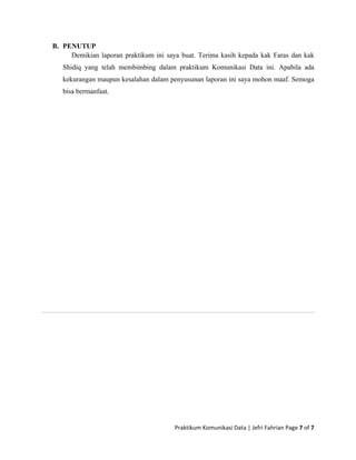 Praktikum Komunikasi Data | Jefri Fahrian Page 7 of 7 
 
B. PENUTUP
Demikian laporan praktikum ini saya buat. Terima kasih kepada kak Faras dan kak
Shidiq yang telah membimbing dalam praktikum Komunikasi Data ini. Apabila ada
kekurangan maupun kesalahan dalam penyusunan laporan ini saya mohon maaf. Semoga
bisa bermanfaat.
 