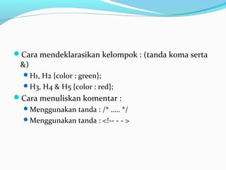 Cara mendeklarasikan kelompok : (tanda koma serta 
&) 
H1, H2 {color : green}; 
H3, H4 & H5 {color : red}; 
Cara menuliskan komentar : 
Menggunakan tanda : /* ….. */ 
Menggunakan tanda : <!-- - - > 
 
