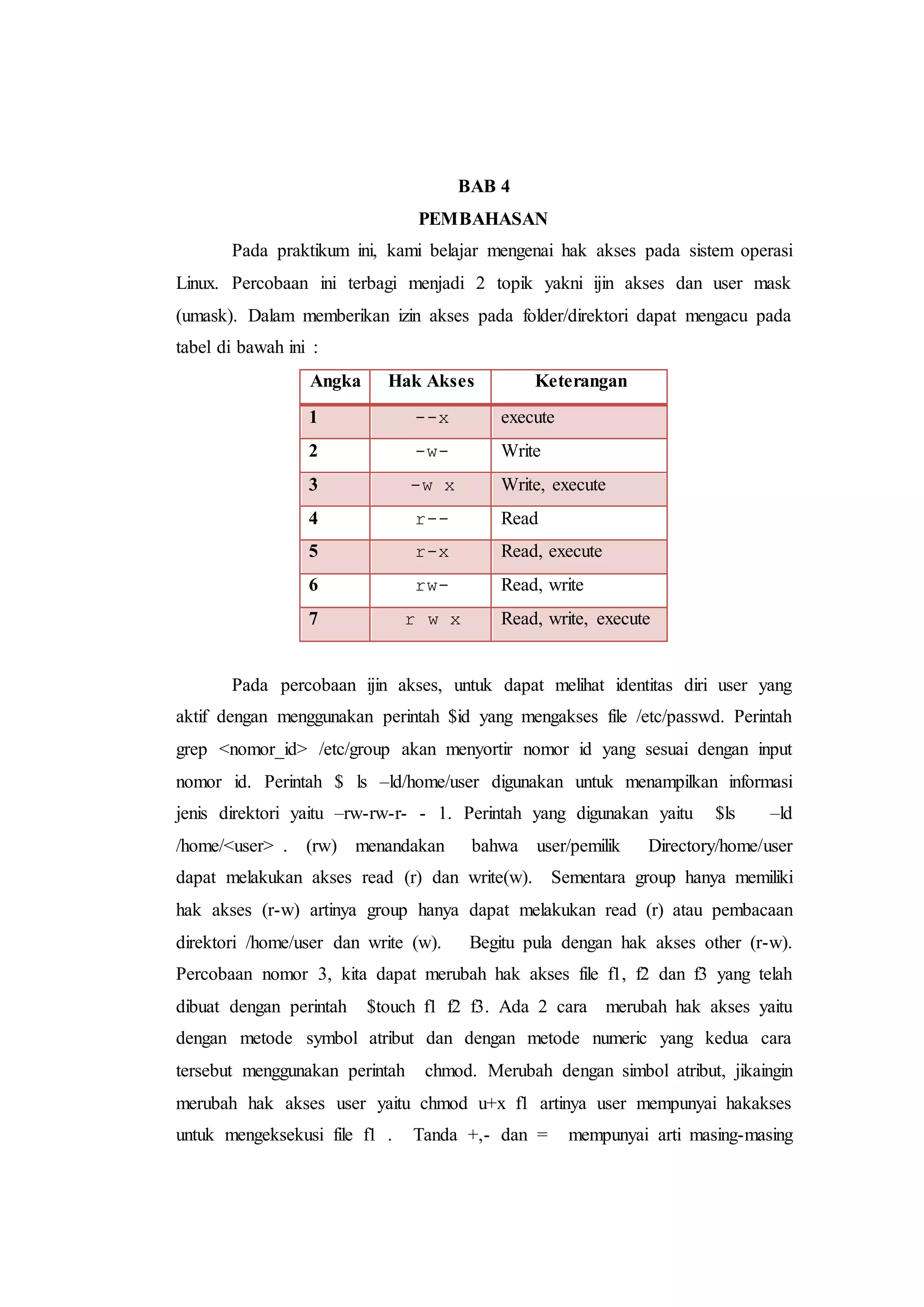 BAB 4
PEMBAHASAN
Pada praktikum ini, kami belajar mengenai hak akses pada sistem operasi
Linux. Percobaan ini terbagi menjadi 2 topik yakni ijin akses dan user mask
(umask). Dalam memberikan izin akses pada folder/direktori dapat mengacu pada
tabel di bawah ini :
Angka Hak Akses Keterangan
1 --x execute
2 -w- Write
3 -w x Write, execute
4 r-- Read
5 r-x Read, execute
6 rw- Read, write
7 r w x Read, write, execute
Pada percobaan ijin akses, untuk dapat melihat identitas diri user yang
aktif dengan menggunakan perintah $id yang mengakses file /etc/passwd. Perintah
grep <nomor_id> /etc/group akan menyortir nomor id yang sesuai dengan input
nomor id. Perintah $ ls –ld/home/user digunakan untuk menampilkan informasi
jenis direktori yaitu –rw-rw-r- - 1. Perintah yang digunakan yaitu $ls –ld
/home/<user> . (rw) menandakan bahwa user/pemilik Directory/home/user
dapat melakukan akses read (r) dan write(w). Sementara group hanya memiliki
hak akses (r-w) artinya group hanya dapat melakukan read (r) atau pembacaan
direktori /home/user dan write (w). Begitu pula dengan hak akses other (r-w).
Percobaan nomor 3, kita dapat merubah hak akses file f1, f2 dan f3 yang telah
dibuat dengan perintah $touch f1 f2 f3. Ada 2 cara merubah hak akses yaitu
dengan metode symbol atribut dan dengan metode numeric yang kedua cara
tersebut menggunakan perintah chmod. Merubah dengan simbol atribut, jikaingin
merubah hak akses user yaitu chmod u+x f1 artinya user mempunyai hakakses
untuk mengeksekusi file f1 . Tanda +,- dan = mempunyai arti masing-masing
 