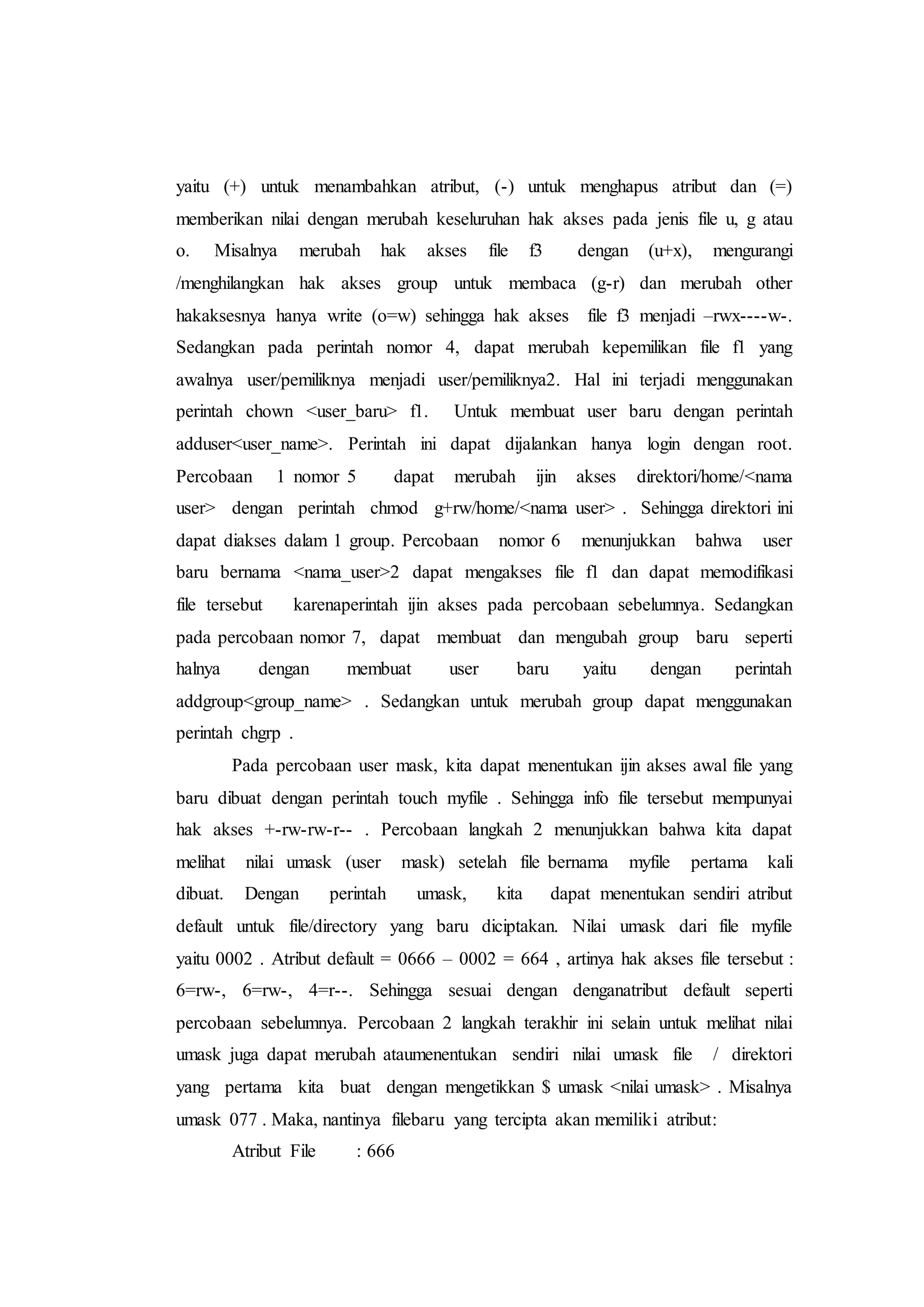 yaitu (+) untuk menambahkan atribut, (-) untuk menghapus atribut dan (=)
memberikan nilai dengan merubah keseluruhan hak akses pada jenis file u, g atau
o. Misalnya merubah hak akses file f3 dengan (u+x), mengurangi
/menghilangkan hak akses group untuk membaca (g-r) dan merubah other
hakaksesnya hanya write (o=w) sehingga hak akses file f3 menjadi –rwx----w-.
Sedangkan pada perintah nomor 4, dapat merubah kepemilikan file f1 yang
awalnya user/pemiliknya menjadi user/pemiliknya2. Hal ini terjadi menggunakan
perintah chown <user_baru> f1. Untuk membuat user baru dengan perintah
adduser<user_name>. Perintah ini dapat dijalankan hanya login dengan root.
Percobaan 1 nomor 5 dapat merubah ijin akses direktori/home/<nama
user> dengan perintah chmod g+rw/home/<nama user> . Sehingga direktori ini
dapat diakses dalam 1 group. Percobaan nomor 6 menunjukkan bahwa user
baru bernama <nama_user>2 dapat mengakses file f1 dan dapat memodifikasi
file tersebut karenaperintah ijin akses pada percobaan sebelumnya. Sedangkan
pada percobaan nomor 7, dapat membuat dan mengubah group baru seperti
halnya dengan membuat user baru yaitu dengan perintah
addgroup<group_name> . Sedangkan untuk merubah group dapat menggunakan
perintah chgrp .
Pada percobaan user mask, kita dapat menentukan ijin akses awal file yang
baru dibuat dengan perintah touch myfile . Sehingga info file tersebut mempunyai
hak akses +-rw-rw-r-- . Percobaan langkah 2 menunjukkan bahwa kita dapat
melihat nilai umask (user mask) setelah file bernama myfile pertama kali
dibuat. Dengan perintah umask, kita dapat menentukan sendiri atribut
default untuk file/directory yang baru diciptakan. Nilai umask dari file myfile
yaitu 0002 . Atribut default = 0666 – 0002 = 664 , artinya hak akses file tersebut :
6=rw-, 6=rw-, 4=r--. Sehingga sesuai dengan denganatribut default seperti
percobaan sebelumnya. Percobaan 2 langkah terakhir ini selain untuk melihat nilai
umask juga dapat merubah ataumenentukan sendiri nilai umask file / direktori
yang pertama kita buat dengan mengetikkan $ umask <nilai umask> . Misalnya
umask 077 . Maka, nantinya filebaru yang tercipta akan memiliki atribut:
Atribut File : 666
 