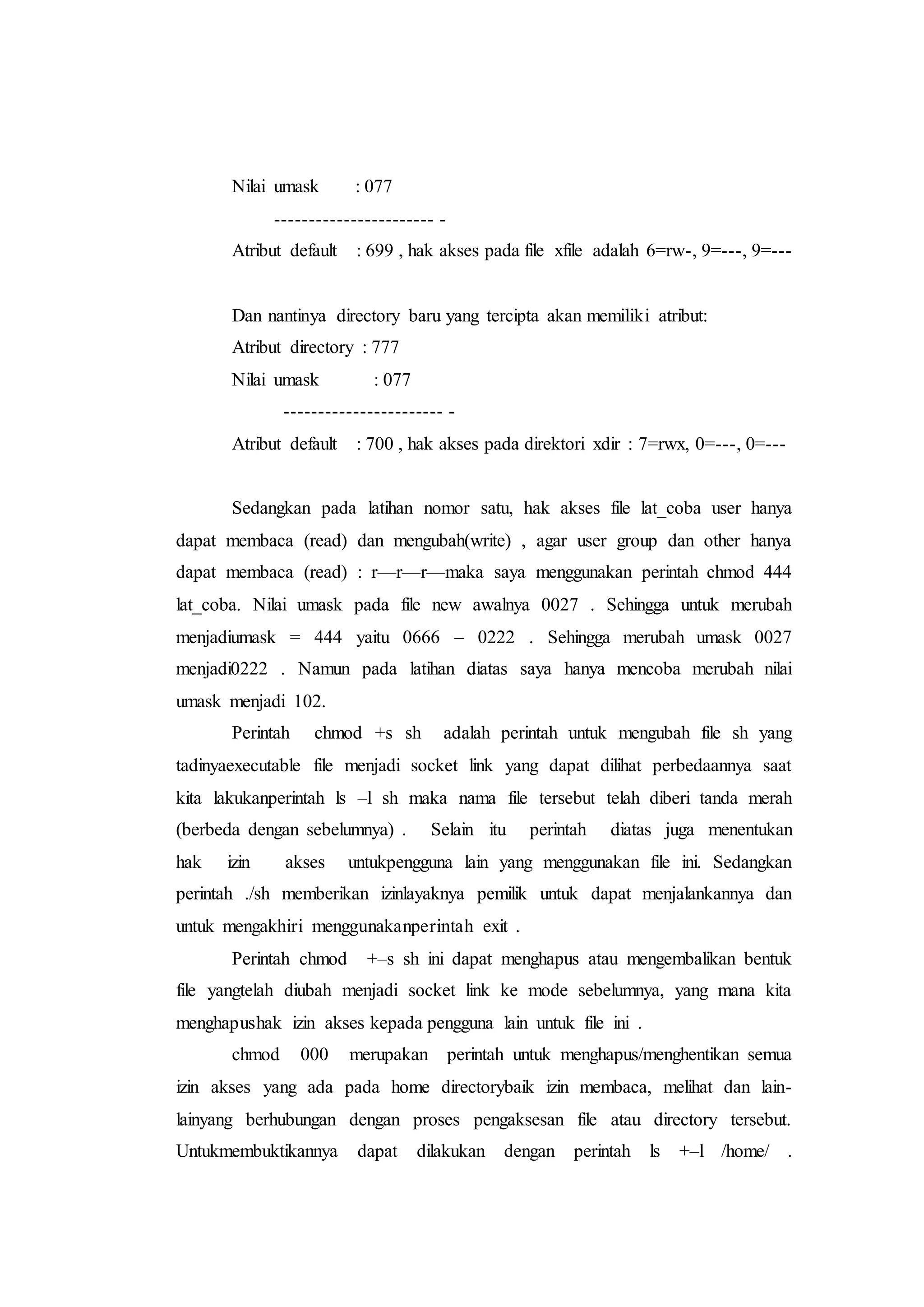 Nilai umask : 077
----------------------- -
Atribut default : 699 , hak akses pada file xfile adalah 6=rw-, 9=---, 9=---
Dan nantinya directory baru yang tercipta akan memiliki atribut:
Atribut directory : 777
Nilai umask : 077
----------------------- -
Atribut default : 700 , hak akses pada direktori xdir : 7=rwx, 0=---, 0=---
Sedangkan pada latihan nomor satu, hak akses file lat_coba user hanya
dapat membaca (read) dan mengubah(write) , agar user group dan other hanya
dapat membaca (read) : r—r—r—maka saya menggunakan perintah chmod 444
lat_coba. Nilai umask pada file new awalnya 0027 . Sehingga untuk merubah
menjadiumask = 444 yaitu 0666 – 0222 . Sehingga merubah umask 0027
menjadi0222 . Namun pada latihan diatas saya hanya mencoba merubah nilai
umask menjadi 102.
Perintah chmod +s sh adalah perintah untuk mengubah file sh yang
tadinyaexecutable file menjadi socket link yang dapat dilihat perbedaannya saat
kita lakukanperintah ls –l sh maka nama file tersebut telah diberi tanda merah
(berbeda dengan sebelumnya) . Selain itu perintah diatas juga menentukan
hak izin akses untukpengguna lain yang menggunakan file ini. Sedangkan
perintah ./sh memberikan izinlayaknya pemilik untuk dapat menjalankannya dan
untuk mengakhiri menggunakanperintah exit .
Perintah chmod +–s sh ini dapat menghapus atau mengembalikan bentuk
file yangtelah diubah menjadi socket link ke mode sebelumnya, yang mana kita
menghapushak izin akses kepada pengguna lain untuk file ini .
chmod 000 merupakan perintah untuk menghapus/menghentikan semua
izin akses yang ada pada home directorybaik izin membaca, melihat dan lain-
lainyang berhubungan dengan proses pengaksesan file atau directory tersebut.
Untukmembuktikannya dapat dilakukan dengan perintah ls +–l /home/ .
 