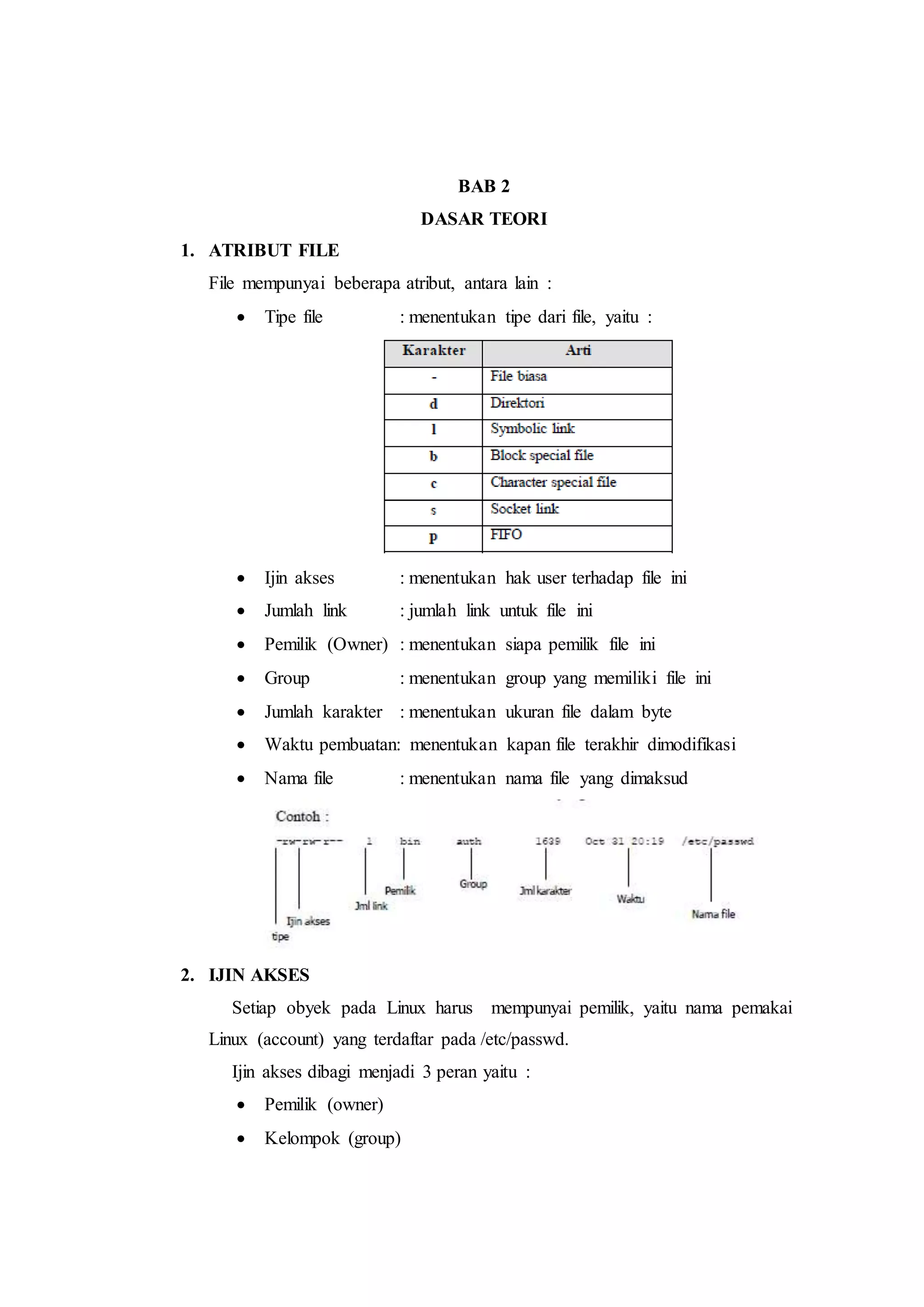 BAB 2
DASAR TEORI
1. ATRIBUT FILE
File mempunyai beberapa atribut, antara lain :
 Tipe file : menentukan tipe dari file, yaitu :
 Ijin akses : menentukan hak user terhadap file ini
 Jumlah link : jumlah link untuk file ini
 Pemilik (Owner) : menentukan siapa pemilik file ini
 Group : menentukan group yang memiliki file ini
 Jumlah karakter : menentukan ukuran file dalam byte
 Waktu pembuatan: menentukan kapan file terakhir dimodifikasi
 Nama file : menentukan nama file yang dimaksud
2. IJIN AKSES
Setiap obyek pada Linux harus mempunyai pemilik, yaitu nama pemakai
Linux (account) yang terdaftar pada /etc/passwd.
Ijin akses dibagi menjadi 3 peran yaitu :
 Pemilik (owner)
 Kelompok (group)
 