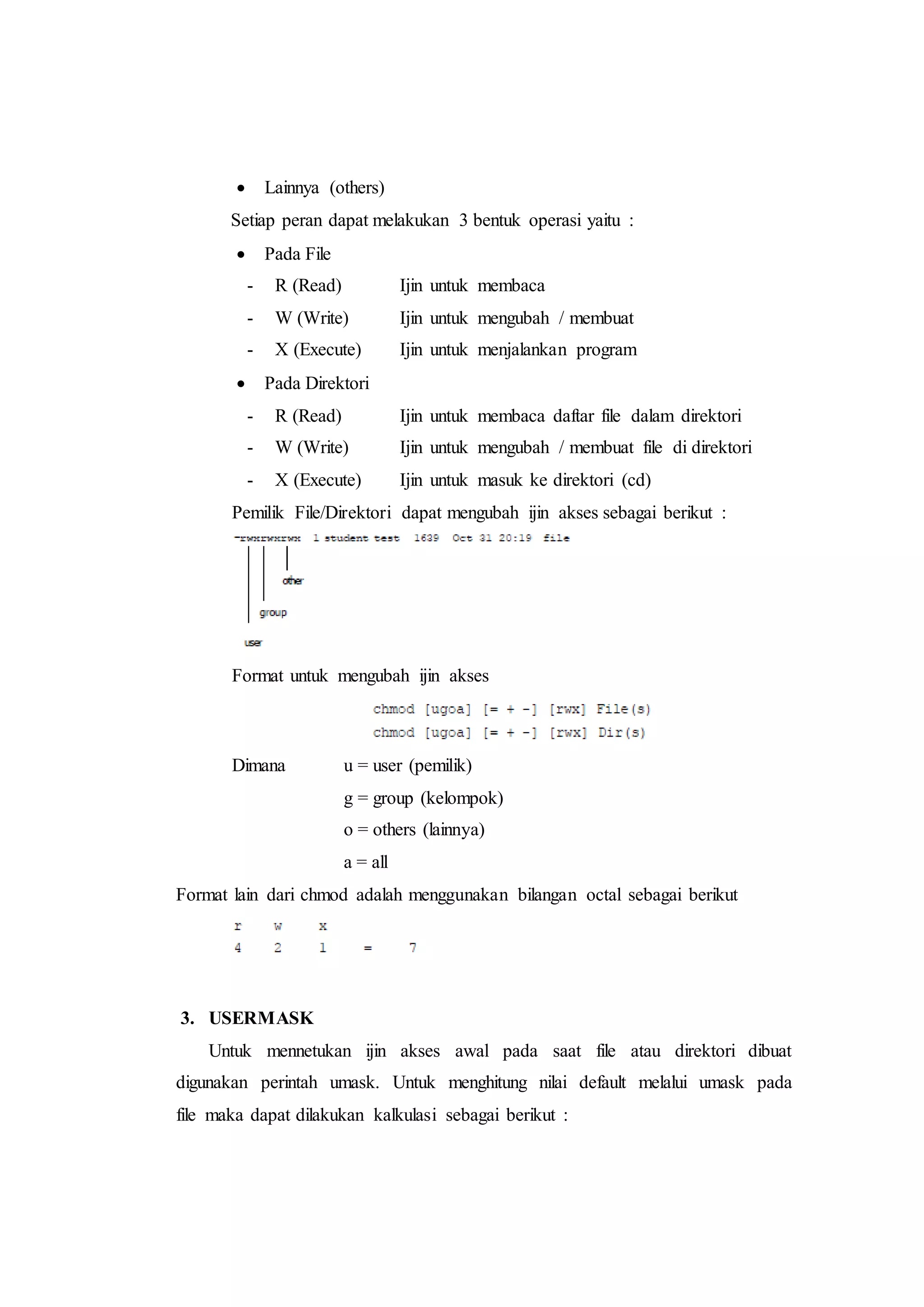 Lainnya (others)
Setiap peran dapat melakukan 3 bentuk operasi yaitu :
 Pada File
- R (Read) Ijin untuk membaca
- W (Write) Ijin untuk mengubah / membuat
- X (Execute) Ijin untuk menjalankan program
 Pada Direktori
- R (Read) Ijin untuk membaca daftar file dalam direktori
- W (Write) Ijin untuk mengubah / membuat file di direktori
- X (Execute) Ijin untuk masuk ke direktori (cd)
Pemilik File/Direktori dapat mengubah ijin akses sebagai berikut :
Format untuk mengubah ijin akses
Dimana u = user (pemilik)
g = group (kelompok)
o = others (lainnya)
a = all
Format lain dari chmod adalah menggunakan bilangan octal sebagai berikut
3. USERMASK
Untuk mennetukan ijin akses awal pada saat file atau direktori dibuat
digunakan perintah umask. Untuk menghitung nilai default melalui umask pada
file maka dapat dilakukan kalkulasi sebagai berikut :
 