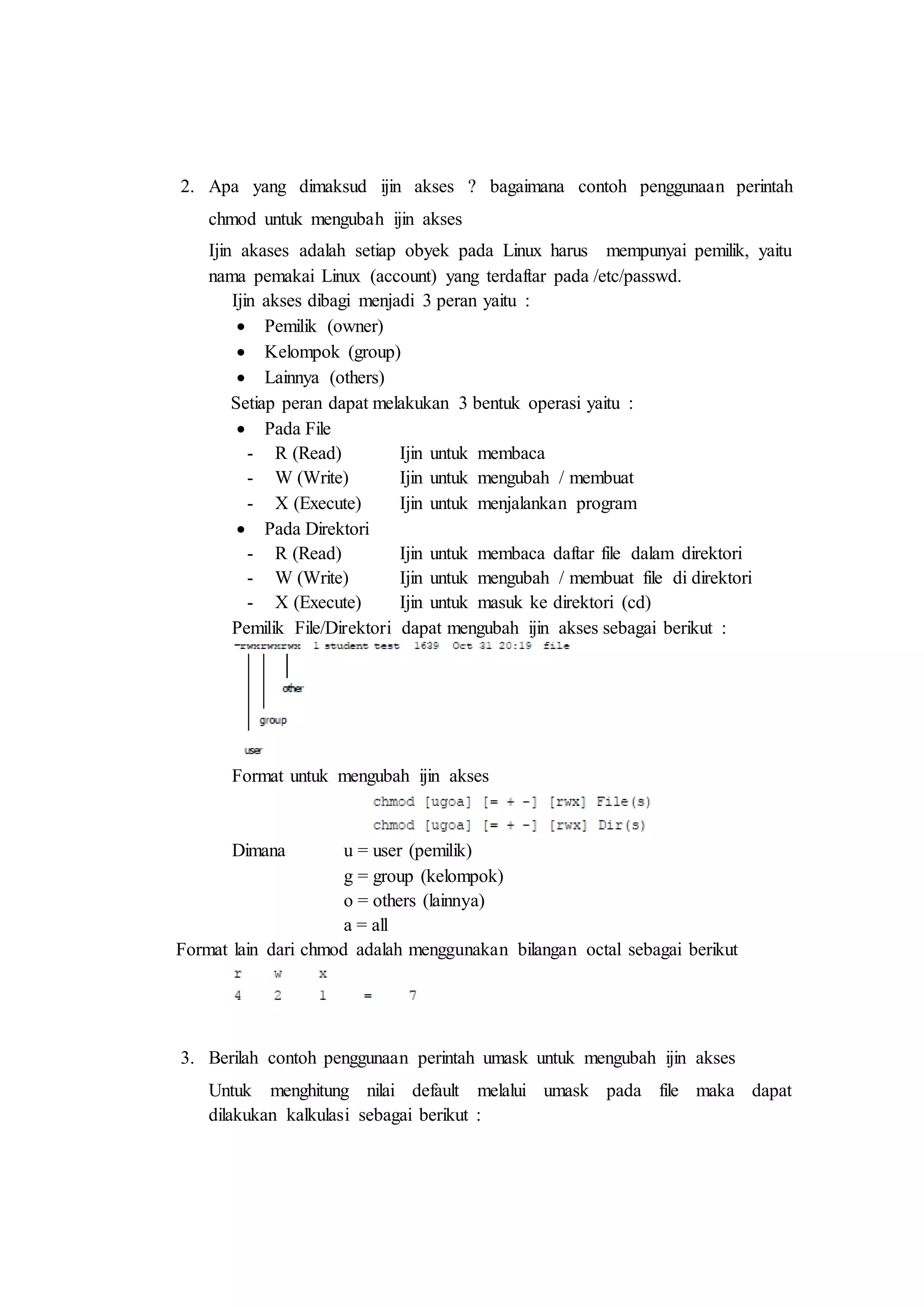 2. Apa yang dimaksud ijin akses ? bagaimana contoh penggunaan perintah
chmod untuk mengubah ijin akses
Ijin akases adalah setiap obyek pada Linux harus mempunyai pemilik, yaitu
nama pemakai Linux (account) yang terdaftar pada /etc/passwd.
Ijin akses dibagi menjadi 3 peran yaitu :
 Pemilik (owner)
 Kelompok (group)
 Lainnya (others)
Setiap peran dapat melakukan 3 bentuk operasi yaitu :
 Pada File
- R (Read) Ijin untuk membaca
- W (Write) Ijin untuk mengubah / membuat
- X (Execute) Ijin untuk menjalankan program
 Pada Direktori
- R (Read) Ijin untuk membaca daftar file dalam direktori
- W (Write) Ijin untuk mengubah / membuat file di direktori
- X (Execute) Ijin untuk masuk ke direktori (cd)
Pemilik File/Direktori dapat mengubah ijin akses sebagai berikut :
Format untuk mengubah ijin akses
Dimana u = user (pemilik)
g = group (kelompok)
o = others (lainnya)
a = all
Format lain dari chmod adalah menggunakan bilangan octal sebagai berikut
3. Berilah contoh penggunaan perintah umask untuk mengubah ijin akses
Untuk menghitung nilai default melalui umask pada file maka dapat
dilakukan kalkulasi sebagai berikut :
 
