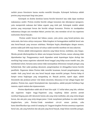 melalui proses fotosintesis karena mereka memiliki kloroplas. Kelompok berikutnya adalah
protista yang menyerupai fungi atau jamur.
         Kelompok ini disebut demikian karena bersifat heterotrof atau tidak dapat membuat
makanannya sendiri. Protista tersebut bersifat sebagai konsumen dan dekomposer (pengurai),
yaitu memperoleh makanan dari bahan organik yang telah jadi. Kelompok terakhir adalah
protista yang menyerupai hewan dan bersifat sebagai konsumen. Protista ini mendapatkan
makanannya dengan cara memakan bakteri, protista lain, atau memakan sel-sel sisa organisme
multiseluler (bersel banyak).
           Protista sendiri berasal dari bahasa yunani, yaitu protos yang berarti pertama atau
mula-mula, dan ksitos artinya menyusun. Maka kingdom ini beranggotakan makhluk bersel satu
atau bersel banyak yang tersusun sederhana. Meskipun begitu, dibandingkan dengan monera,
protista sudah jauh lebih maju karena sel-selnya sudah memiliki membran inti atau eukariota.
         Protista adalah mikroorganisme eukariota yang bukan hewan, tumbuhan, atau fungus.
Mereka pernah dikelompokkan ke dalam satu kerajaan bernama Protista, namun sekarang tidak
dipertahankan lagi. Penggunaannya masih digunakan untuk kepentingan kajian ekologi dan
morfologi bagi semua organisme eukariotik bersel tunggal yang hidup secara mandiri atau, jika
membentuk koloni, bersama-sama namun tidak menunjukkan diferensiasi menjadi jaringan yang
berbeda-beda. Dari sudut pandang taksonomi, pengelompokan ini ditinggalkan karena bersifat
parafiletik. Organisme dalam Protista tidak memiliki kesamaan, kecuali pengelompokan yang
mudah—baik yang bersel satu atau bersel banyak tanpa memiliki jaringan. Protista hidup di
hampir semua lingkungan yang mengandung air. Banyak protista, seperti algae, adalah
fotosintetik dan produsen primer vital dalam ekosistem, khususnya di laut sebagai bagian dari
plankton. Protista lain, seperti Kinetoplastid dan Apicomplexa, adalah penyakit berbahaya bagi
manusia, seperti malaria dan tripanosomiasis.
         Protista diperkirakan sudah ada di bumi kita sejak 1-2 miliar tahun yang lalu, sebelum
ada   organisme    tingkat      tinggi. Organisme   yang   tergabung    dalam   protista    pernah
membuat bingung para ahli taksonomi karena ada yang mirip tumbuhan, ada yang mirip dengan
hewan, dan ada pula yang mirip dengan jamur. Untuk menjebatani perbedaan itu maka lahirlah
kingdom baru,     yaitu      Protista. Untuk   memahami     ciri-ciri   umum    protista,    coba
kamu identifikasikan tiga contoh di samping ini! Anggota kingdom Protista umumnya organisme
bersel satu, ada yang berkoloni dan ada pula yang bersel banyak, tetapi belum memiliki jaringan.
 