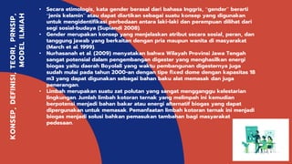 Kelompok 9
KONSEP,DEFINISI,TEORI,PRNSIP,
MODELILMIAH
• Secara etimologis, kata gender berasal dari bahasa Inggris, “gender” berarti
“jenis kelamin” atau dapat diartikan sebagai suatu konsep yang digunakan
untuk mengidentifikasi perbedaan antara laki-laki dan perempuan dilihat dari
segi sosial-budaya (Supiandi 2008).
• Gender merupakan konsep yang menjelaskan atribut secara sosial, peran, dan
tanggung jawab yang berkaitan dengan pria maupun wanita di masyarakat
(March et al. 1999).
• Nurhasanah et al. (2009) menyatakan bahwa Wilayah Provinsi Jawa Tengah
sangat potensial dalam pengembangan digester yang menghasilkan energi
biogas yaitu daerah Boyolali yang waktu pembangunan digesternya juga
sudah mulai pada tahun 2000-an dengan tipe fixed dome dengan kapasitas 18
m3 yang dapat digunakan sebagai bahan baku alat memasak dan juga
penerangan.
• Limbah merupakan suatu zat polutan yang sangat mengganggu kelestarian
lingkungan. Jumlah limbah kotoran ternak yang melimpah ini kemudian
berpotensi menjadi bahan bakar atau energi alternatif biogas yang dapat
dipergunakan untuk memasak. Pemanfaatan limbah kotoran ternak ini menjadi
biogas menjadi solusi bahkan pemasukan tambahan bagi masyarakat
pedesaan.
 