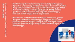 POINTOFVIEW
(KERANGKABERPIKIR,PERSPEKTIF,ORIENTASI)
Gender merupakan suatu konsep atau sudut pandang yang
digunakan untuk mengidentifikasikan perbedaan antara lakilaki
dan perempuan dilihat dari segi sosialbudaya atau juga dilihat
dari sudut pandang non-biologis (Supiandi 2008). Konsep
gender ini erat kaitannya dalam kegiatan rumah tangga,
termasuk rumah tangga ternak di pedesaan.
Penelitian ini melihat terdapat hubungan kesetaraan gender
dengan karakteristik rumah tangga pengguna biogas dan
kapasitas produksi biogas. Terdapat pula hubungan antara
kapasitas produksi biogas dengan pemanfaatan biogas dalam
rumah tangga.
 