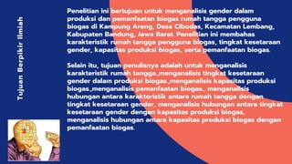 Penelitian ini bertujuan untuk menganalisis gender dalam
produksi dan pemanfaatan biogas rumah tangga pengguna
biogas di Kampung Areng, Desa Cibodas, Kecamatan Lembang,
Kabupaten Bandung, Jawa Barat. Penelitian ini membahas
karakteristik rumah tangga pengguna biogas, tingkat kesetaraan
gender, kapasitas produksi biogas, serta pemanfaatan biogas.
Selain itu, tujuan penulisnya adalah untuk menganalisis
karakteristik rumah tangga.,menganalisis tingkat kesetaraan
gender dalam produksi biogas.,menganalisis kapasitas produksi
biogas.,menganalisis pemanfaatan biogas., menganalisis
hubungan antara karakteristik antara rumah tangga dengan
tingkat kesetaraan gender, menganalisis hubungan antara tingkat
kesetaraan gender dengan kapasitas produksi biogas,
menganalisis hubungan antara kapasitas produksi biogas dengan
pemanfaatan biogas.
TujuanBerpikirIlmiah
 