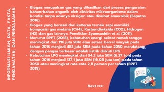 INFORMASIILMIAH,DATA,FAKTA,
PENGAMATAN,DANPENGALAMAN
• Biogas merupakan gas yang dihasilkan dari proses penguraian
bahan-bahan organik oleh aktivitas mikroorganisme dalam
kondisi tanpa adanya oksigen atau disebut anaerobik (Saputra
2016).
• Biogas yang berasal dari kotoran ternak sapi memiliki
komposisi gas metana (CH4), Karbondioksida (CO2), Hidrogen
(H2) dan gas lainnya. Penelitian Syamsuddin et al. (2011).
• Menurut BPPT (2018), kebutuhan energi sektor rumah tangga
meningkat dari 116 juta SBM atau setara barrel minyak pada
tahun 2016 menjadi 483 juta SBM pada tahun 2050 mendatang,
dengan pangsa terbesar adalah listrik diikuti LPG.
• Kebutuhan LPG meningkat dari 54,3 juta SBM (6,37 ton) pada
tahun 2016 menjadi 137,1 juta SBM (16,08 juta ton) pada tahun
2050 atau meningkat rata-rata 2,8 persen per tahun (BPPT
2019).
Next >>>
 