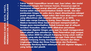 Kelompok 9
INFORMASIILMIAH,DATA,FAKTA,
PENGAMATAN,DANPENGALAMAN
• Fakta: Jumlah kepemilikan ternak sapi, luas Lahan, dan modal
• Pembuatan biogas dari kotoran hewan, khususnya sapi ini
berpotensi sebagai energi alternatif yang ramah lingkungan
karena selain dapat memanfaatkan limbah ternak, sisa dari
pembuatan biogas ini yaitu slurry dapat dimanfaatkan sebagai
pupuk organik yang sangat subur dan kaya akan unsur-unsur
yang dibutuhkan oleh tanaman (Elizabeth et al. 2011).
• Salah satu warga Kampung Areng, Desa Cibodas yaitu Pak
Maskun bersama Dinas Sosial setempat memperkenalkan
biogas guna memanfaatkan limbah kotoran sapi di wilayah
tersebut. Kemudian, tahun 2005 dilakukan percobaan
pembuatan digester biogas yang saat itu masih menggunakan
bahan plastik atau sekedarnya. Dinas Peternakan juga sempat
datang tahun 2005 ke wilayah Kampung Areng untuk melihat
potensi yang ada dari limbah kotoran sapi. Pada tahun 2008,
wilayah Kampung Areng mendapatkan bantuan dari Dinas
Lingkungan Hidup dan Dinas Peternakan dan Perikanan,
Kabupaten Bandung Barat sebanyak 82 unit digester biogas
yang terbuat dari plastik.
 