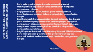 INTERPRETASIDANINFERENSI
ILMIAH,KESIMPULAN,SOLUSI
• Perlu adanya dorongan kepada masyarakat untuk
meningkatkan kepedulian serta pemahaman mengenai
penggunaan biogas.
• Bagi pemerintah Desa Cibodas, perlu meningkatkan
keterlibatan perempuan dalam produksi dan pemanfaatan
biogas.
• Bagi kelompok kemasyarakatan terkait peternak dan biogas
perlu diadakan penyuluhan dan pendampingan mengenai
penggunaan biogas maupun pemanfaatan limbah sehingga
masyarakat dapat meningkatkan produksi biogas dan
pendapatan rumah tangga.
• Bagi Koperasi Peternak Sapi Bandung Utara (KPSBU) Lembang,
perlu mengadakan pelatihan dan pengontrolan kepada
peternak terkait usaha ternak sapi perah dan penggunaan
biogas.
Next >>>
 
