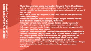 INTERPRETASIDANINFERENSI
ILMIAH,KESIMPULAN,SOLUSI • Mayoritas pekerjaan utama masyarakat Kampung Areng, Desa Cibodas
yaitu petani sayur dan peternak sapi perah laki-laki dan perempuan
hampir memiliki curahan waktu sosial yang sama yaitu antara 5 sampai 6
jam per hari.
• Jenis usaha ternak di Kampung Areng, Desa Cibodas merupakan jenis
usaha ternak rakyat.
• Pemanfaatan limbah kotoran ternak menjadi biogas memiliki manfaat
baik dalam hal ekonomi, lingkungan, dan sosial.
• Hubungan karakteristik rumah tangga dengan kesetaraan gender
memiliki hubungan yang signifikan pada beberapa variabel yaitu
hubungan curahan waktu dengan karakteristik rumah tangga memiliki
hubungan signifikan yang negatif.
• Hubungan kesetaraan gender dengan kapasitas produksi biogas hanya
memiliki hubungan yang signifikan pada curahan waktu produktif laki-
laki dengan jumlah limbah kotoran hewan saja yang menunjukkan
bahwa semakin sering peternak memberikan pakan ternak, maka
semakin banyak limbah kotoran yang dihasilkan oleh hewan
ternak.Hubungan kapasitas produksi biogas dengan pemanfaatan biogas
secara keseluruhan tidak menunjukkan adanya hubungan yang
signifikan.
 