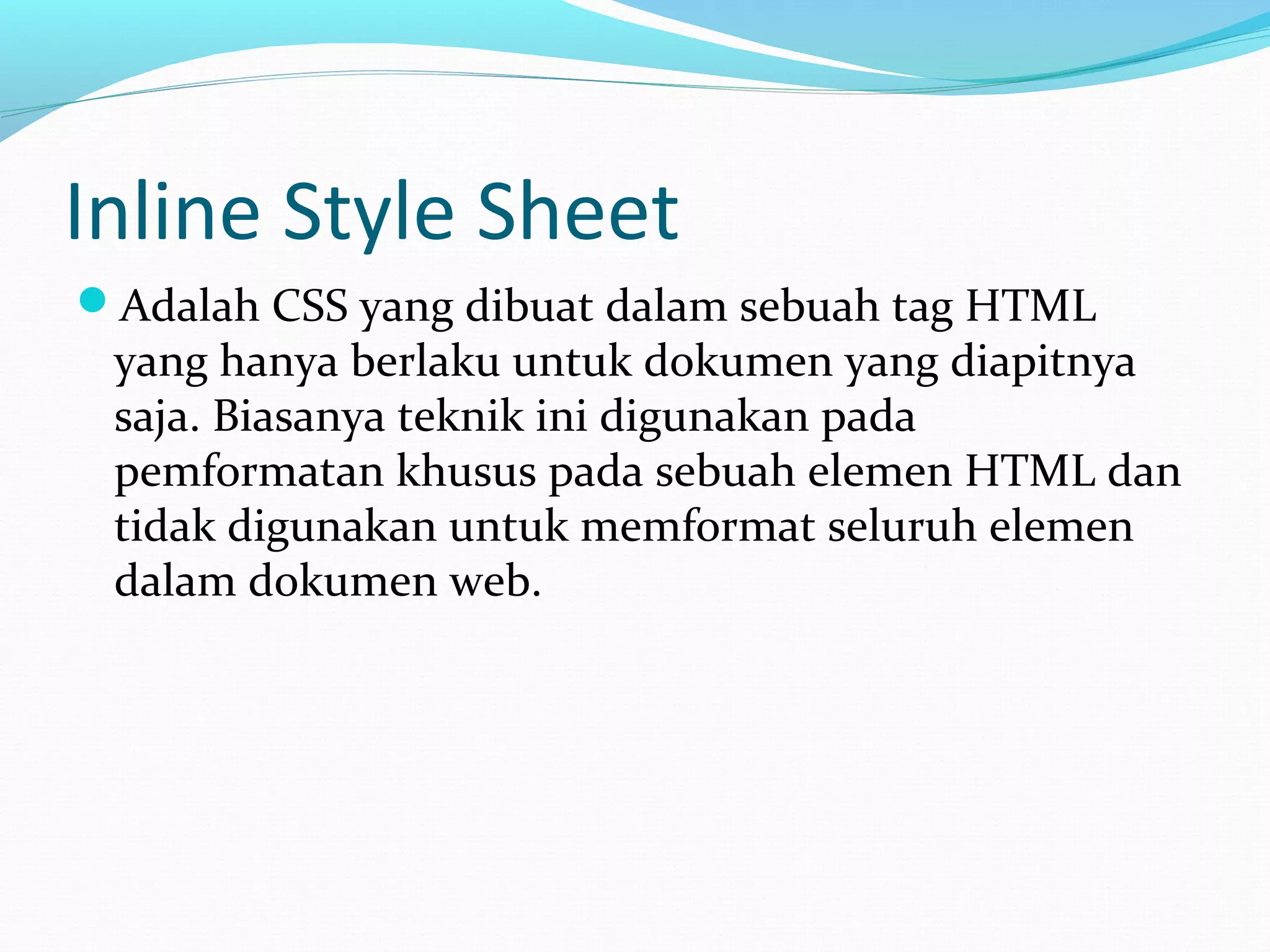 Inline Style Sheet
Adalah CSS yang dibuat dalam sebuah tag HTML
yang hanya berlaku untuk dokumen yang diapitnya
saja. Biasanya teknik ini digunakan pada
pemformatan khusus pada sebuah elemen HTML dan
tidak digunakan untuk memformat seluruh elemen
dalam dokumen web.
 