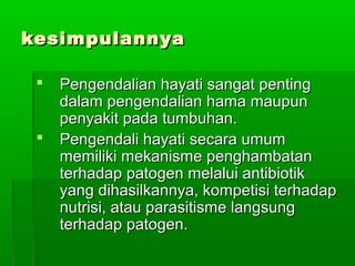 kesimpulannya

    Pengendalian hayati sangat penting
     dalam pengendalian hama maupun
     penyakit pada tumbuhan.
    Pengendali hayati secara umum
     memiliki mekanisme penghambatan
     terhadap patogen melalui antibiotik
     yang dihasilkannya, kompetisi terhadap
     nutrisi, atau parasitisme langsung
     terhadap patogen.
 
