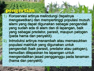 pengertian
1) Konservasi artinya melindungi (tepatnya
   mengawetkan) dan mempertinggi populasi musuh
   alami yang dapat digunakan sebagai pengendali
   yang sudah ada di alam dan di lapangan, baik
   yang sebagai predator, parasit, maupun patogen
   (pada hama dan penyakit).
2) Introduksi artinya menambah atau memasukkan
   populasi makhluk yang digunakan untuk
   pengendali (baik parasit, predator atau patogen),
   kemudian dilepaskan ke lapangan untuk
   mengendalikan jasad pengganggu pada tanaman
   (hama dan penyakit).
 