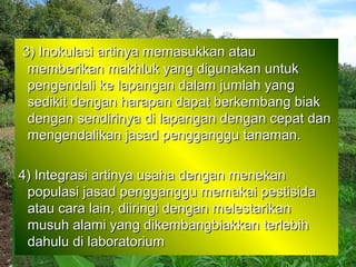 3) Inokulasi artinya memasukkan atau
 memberikan makhluk yang digunakan untuk
 pengendali ke lapangan dalam jumlah yang
 sedikit dengan harapan dapat berkembang biak
 dengan sendirinya di lapangan dengan cepat dan
 mengendalikan jasad pengganggu tanaman.

4) Integrasi artinya usaha dengan menekan
 populasi jasad pengganggu memakai pestisida
 atau cara lain, diiringi dengan melestarikan
 musuh alami yang dikembangbiakkan terlebih
 dahulu di laboratorium
 