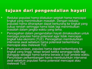 tujuan dari pengendalian hayati
   Reduksi populasi hama dilakukan setelah hama mencapai
    tingkat yang menimbulkan masalah. Dengan reduksi,
    populasi hama diharapkan dapat berkurang ke tingkat yang
    cukup rendah sehingga hama tidak lagi menimbulkan
    masalah dalam jangka waktu yang lama.
   Pencegahan dalam pengendalian hayati dimaksudkan untuk
    menjaga populasi hama potensial agar tidak mencapai
    tingkat luka ekonomi (TLE). Pencegahan membutuhkan
    intervensi awal sebelum hama potensial berkembang
    mencapai atau melewati TLE.
   Pada penundaan, populasi hama dapat berkembang ke
    tingkat yang tinggi, tetapi terjadi ketika serangga tidak lagi
    dianggap sebagai hama karena berada di luar jendela waktu.
    Penundaan perkembangan hama membutuhkan intervensi
    awal sebelum populasi hama potensial mencapai atau
    melewati TLE.
 
