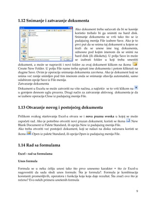1.12 Snimanje i zatvaranje dokumenta

                                          Ako dokument treba sačuvati da bi se kasnije
                                          koristio trebalo bi ga snimiti na hard disk.
                                          Snimanje dokumenta se vrši tako što se iz
                                          padajućeg menija File izabere Save. Ako je to
                                          prvi put da se snima taj dokument u kojem se
                                          traži da se unese ime tog dokumenta,
                                          odnosno pod kojim imenom da se snimi na
                                          hard disk (ili diksketu). U polju Save in može
                                          se izabrati folder u koji treba smestiti
dokument, a može se napraviti i novi folder za ovaj dokument klikom na ikonu
Create New Folder. U polju File name treba upisati ime dokumenta i potom kliknuti na
dugme Save. Ovim je operacija snimanja dokumenta završena. Ako je dokument koji se
snima već ranije snimljen pod tim imenom onda se snimanje obavlja automatski, samo
odabirom opcije Save iz File menija.
Zatvaranje dokumenta
Dokument u Excelu se može zatvoriti na više načina, a najčešće se to vrši klikom na
u gornjem desnom uglu prozora. Drugi način za zatvaranje aktivnog dokumenta je da
se izabere operacija Close iz padajućeg menija File.


1.13 Otvaranje novog i postojećeg dokumenta

Prilikom svakog startovanja Excel-a otvara se i nova prazna sveska u kojoj se može
započeti rad. Ako je potrebno otvoriti novi prazan dokument, koristi se ikona   New
Blank Document iz Palete Standard, ili opciju New iz padajućeg menija File.
Ako treba otvoriti već postojeći dokument, koji se nalazi na disku računara koristi se
ikona     Open iz palete Standard, ili opcija Open iz padajućeg menija File.


1.14 Rad sa formulama

Excel - rad sa formulama

Unos formula

Formula se u neku ćeliju unosi tako što prvo unesemo karakter = što će Excel-u
nagovestiti da sada sledi unos formule. Šta je formula?. Formula je kombinacija
konstanti promenljivih, operatora i funkcija koja koja daje rezultat. Šta znači ovo što je
rečeno? Evo nekih primera unešenih formula


                                                                                        9
 