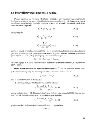 6.5 Intervali poverenja odsečka i nagiba

    Određivanje intervala poverenja odsečka β0 i nagiba β1 u pravolinijskoj regresionoj funkciji
(6.10), zahteva poznavanje raspodela njihovih ocena, tj. statistika Bj, j = 0,1. Sa pretpostavkama
navedenim u prethodnom poglavlju, može se pokazati da uzorački regresioni koeficijenti
imaju normalne raspodele:
                                     Bj: N (β j , σb j ), j = 0,1                   (6.21)

sa disperzijama:
                                               σ2
                                                y
                                   σb1 =
                                    2
                                                           = c1σ 2
                                                                 y                 (6.21a)
                                           (n − 1) s   2
                                                       x

                                                n

                                               ∑x     2
                                                      i
                                   σb0 =
                                    2          i =1
                                                               σ 2 = c0 σ 2
                                                                 y        y        (6.21b)
                                           n(n − 1) s      2
                                                           x

         2
gde je s x srednji kvadrat odstupanja (6.16), a c0 i c1 koeficijenti, definisani samim jednačinama
(6.21a-b). Formule (6.14a,b) pokazuju da su statistike Bj, j = 0,1 linearne kombinacije slučajnih
promenljivih Yi, i =1,2,..,n, koje prema pretpostavkama imaju raspodele:
                               Yi: N (β0 + β1 xi , σ y ), i = 1,2,..., n

i tako relacije (6.21, 6.21a-b) slede iz osobine linearnosti normalne raspodele, tj. iz jednačina
(2.57) i (2.58).

    Ocene disperzija uzoračkih regresionih koeficijenata sb j , j = 0,1 dobijamo kada u Jedn.
                                                          2


(6.21a-b) umesto disperzije σ 2 zavisno promenljive, zamenimo njenu ocenu s2:
                              y


                                        sb j = c j s 2 , j = 0,1
                                         2
                                                                                    (6.22)

koja se računa formulom (6.16) ili (6.18):
     Iz izloženog sledi, da standardizovana slučajna veličina:
                                   B j − M (B j )          Bj − β j
                              Z=                      =                , j = 0,1    (6.23)
                                        σb j                   cj σy

gde su koeficijenti cj, j = 0,1 definisani jednačinama (6.21a,b) ima raspodelu N (0,1). Kao što smo
se u Pogl. 6.2 upoznali, to dalje znači da bezdimenziona statistika:
                                   B j − M (B j )          Bj − β j
                              T=                      =                , j = 0,1    (6.24)
                                        Sb j                    cj S

gde je statistika S definisana jednačinom (6.17), ima t - raspodelu sa
                                               d=n-2




                                                                                                99
 