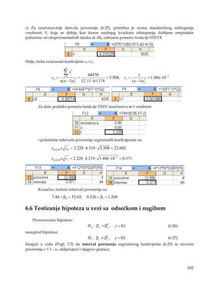 c) Za izračunavanje itervala poverenja (6.25), potrebna je ocena standardnog odstupanja
vrednosti Y, koja se dobija kao koren srednjeg kvadrata odstupanja dobijene empirijske
jednačine od eksperimentalnih tačaka (6.18), odnosno pomoću funkcije STEYX




Dalje, treba izračunati koeficijenti c0 i c1,
                           n

                          ∑x     2
                                 i
                                                 44470                               1
                 c0 =     i =1
                                         =                  = 5.508,      c1 =               = 1.486 ⋅10 −3
                        n(n − 1) s   2
                                     x       12 ⋅11⋅ 61.174                      (n − 1) s x
                                                                                           2




        Za date podatke pomoću funkcije TINV izračunava se t vrednost:




        i poluširine intervala poverenja regresionih koeficijenata su:

                 t10,0.05 s c0 = 2.228 ⋅ 4.319 ⋅ 5.508 = 22.605

                 t10,0.05 s c1 = 2.228 ⋅ 4.319 ⋅ 1.486 ⋅10 −3 = 0.371




        Konačno, traženi intervali poverenja su:
                 7.44 < β0 < 52.65,             0.526 < β1 < 1.268

6.6 Testiranje hipoteza u vezi sa odsečkom i nagibom
    Proveravamo hipoteze:
                                                H 0 : β j = β0j ,   j = 0,1                               (6.26)
nasuprot hipoteza:
                                                 H1 : β j ≠ β0j ,   j = 0,1                               (6.27)
Imajući u vidu (Pogl. 7.5) da interval poverenja regresionog koeficijenta (6.25) sa nivoom
poverenja γ = 1 - α, uključujući i njegove granice,



                                                                                                                   102
 